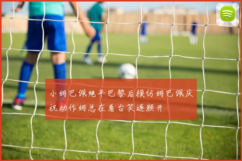 小姆巴佩绝平巴黎后模仿姆巴佩庆祝动作姆总在看台笑逐颜开