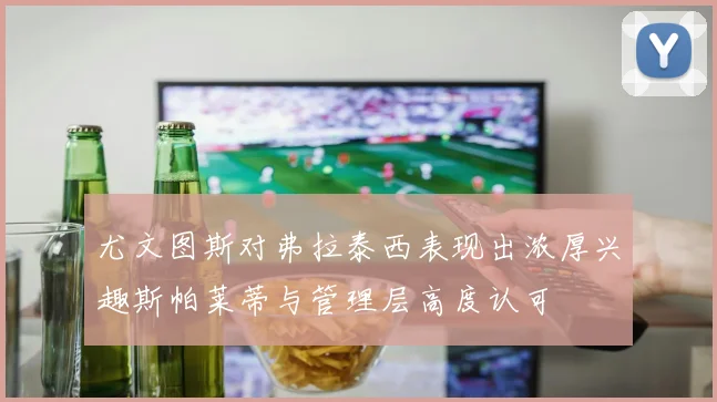 尤文图斯对弗拉泰西表现出浓厚兴趣斯帕莱蒂与管理层高度认可
