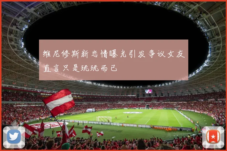 维尼修斯新恋情曝光引发争议女友直言只是玩玩而已