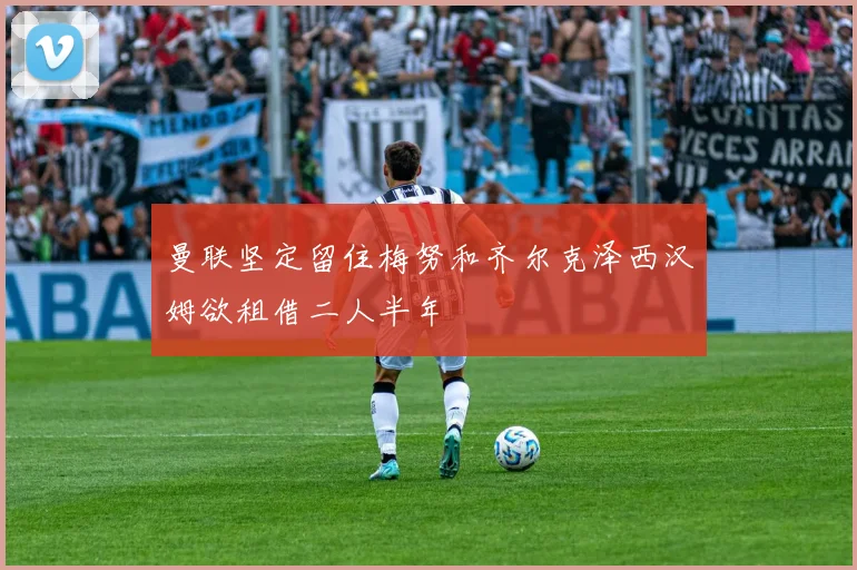 曼联坚定留住梅努和齐尔克泽西汉姆欲租借二人半年