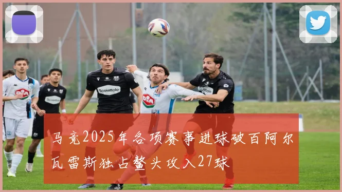 马竞2025年各项赛事进球破百阿尔瓦雷斯独占鳌头攻入27球