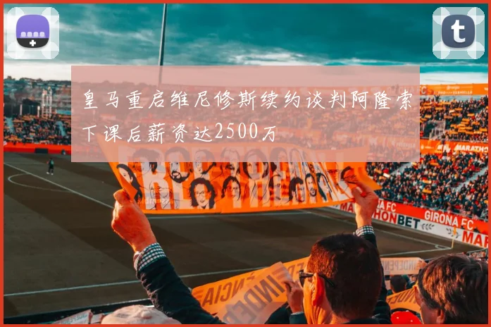 皇马重启维尼修斯续约谈判阿隆索下课后薪资达2500万