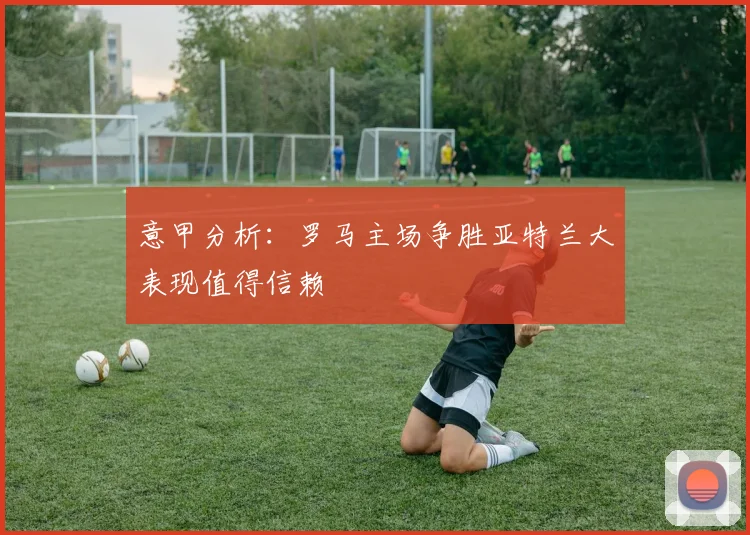 意甲分析：罗马主场争胜亚特兰大表现值得信赖