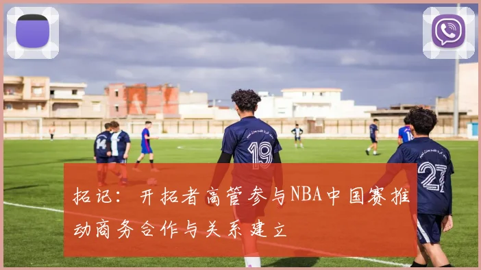 拓记：开拓者高管参与NBA中国赛推动商务合作与关系建立
