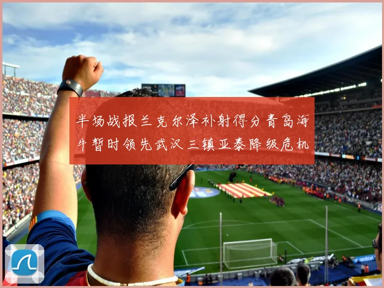 半场战报兰克尔泽补射得分青岛海牛暂时领先武汉三镇亚泰降级危机加剧