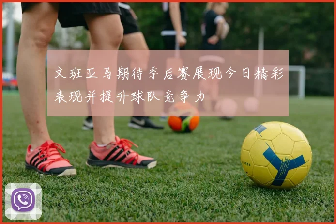 文班亚马期待季后赛展现今日精彩表现并提升球队竞争力