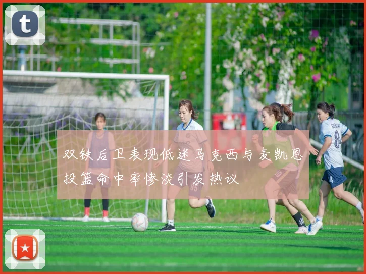 双铁后卫表现低迷马克西与麦凯恩投篮命中率惨淡引发热议
