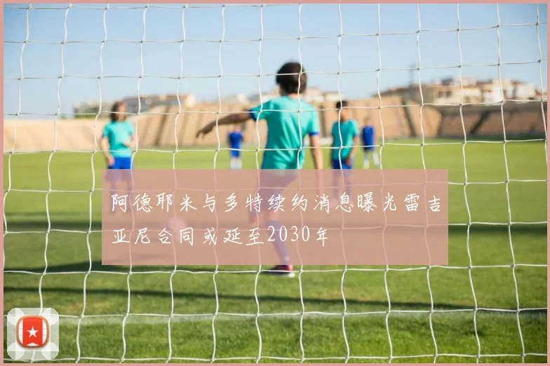 阿德耶米与多特续约消息曝光雷吉亚尼合同或延至2030年