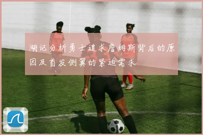 湖记分析勇士追求詹姆斯背后的原因及首发侧翼的紧迫需求