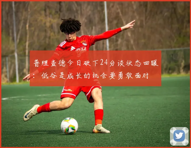 普理查德今日砍下24分谈状态回暖：低谷是成长的机会要勇敢面对