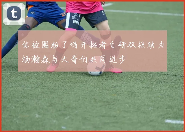 你被圈粉了吗开拓者自研双核助力杨瀚森与大哥们共同进步