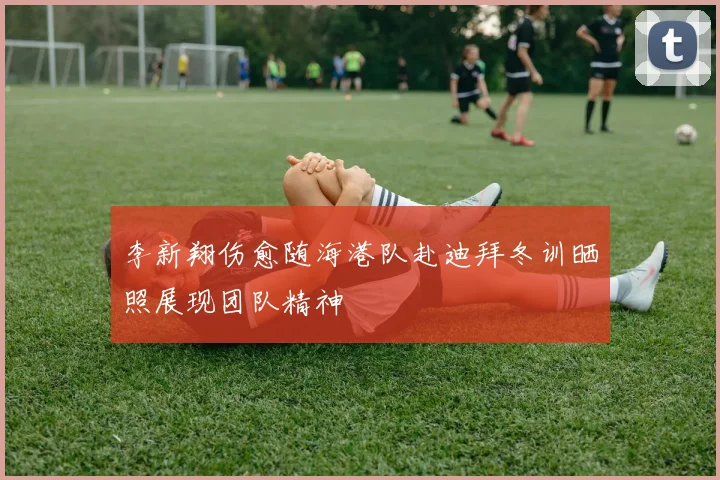 李新翔伤愈随海港队赴迪拜冬训晒照展现团队精神