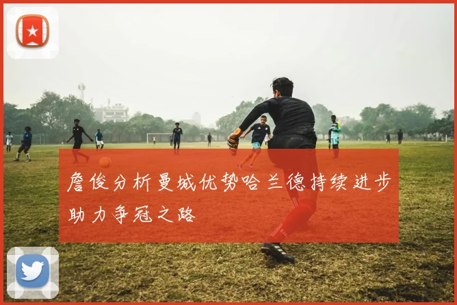 詹俊分析曼城优势哈兰德持续进步助力争冠之路