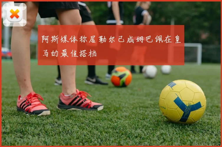阿斯媒体称居勒尔已成姆巴佩在皇马的最佳搭档