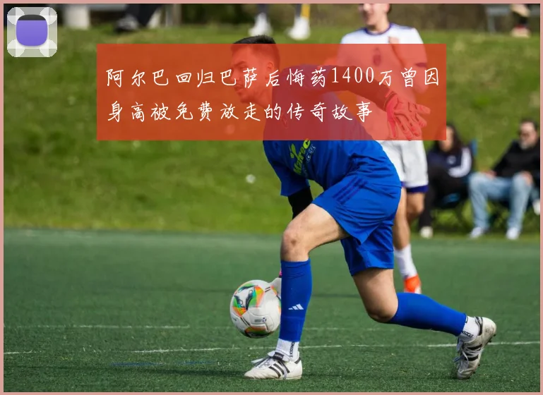 阿尔巴回归巴萨后悔药1400万曾因身高被免费放走的传奇故事