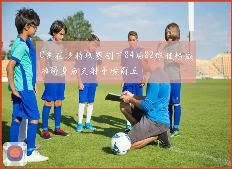 C罗在沙特联赛创下84场82球佳绩成功跻身历史射手榜前五