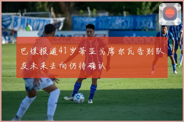 巴媒报道41岁蒂亚戈席尔瓦告别队友未来去向仍待确认