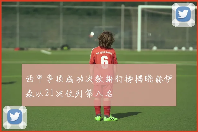西甲争顶成功次数排行榜揭晓赫伊森以21次位列第八名