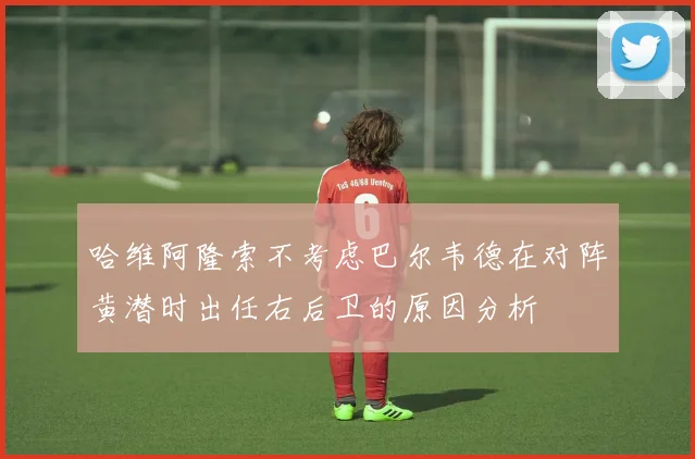 哈维阿隆索不考虑巴尔韦德在对阵黄潜时出任右后卫的原因分析