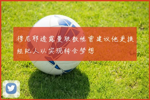 穆尼耶透露曼联教练曾建议他更换经纪人以实现转会梦想