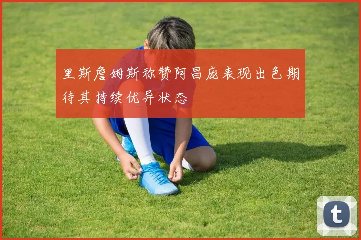 里斯詹姆斯称赞阿昌庞表现出色期待其持续优异状态