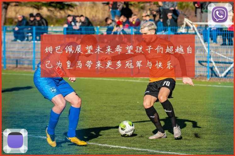 姆巴佩展望未来希望孩子们超越自己为皇马带来更多冠军与快乐