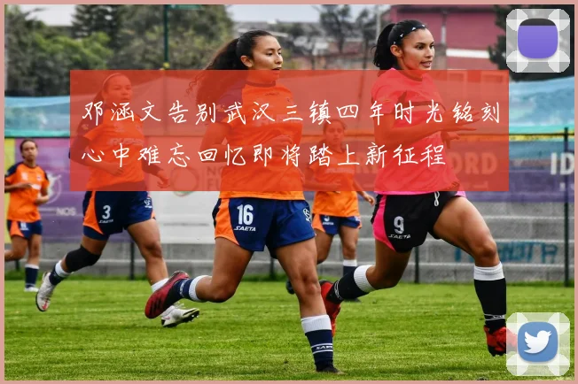 邓涵文告别武汉三镇四年时光铭刻心中难忘回忆即将踏上新征程